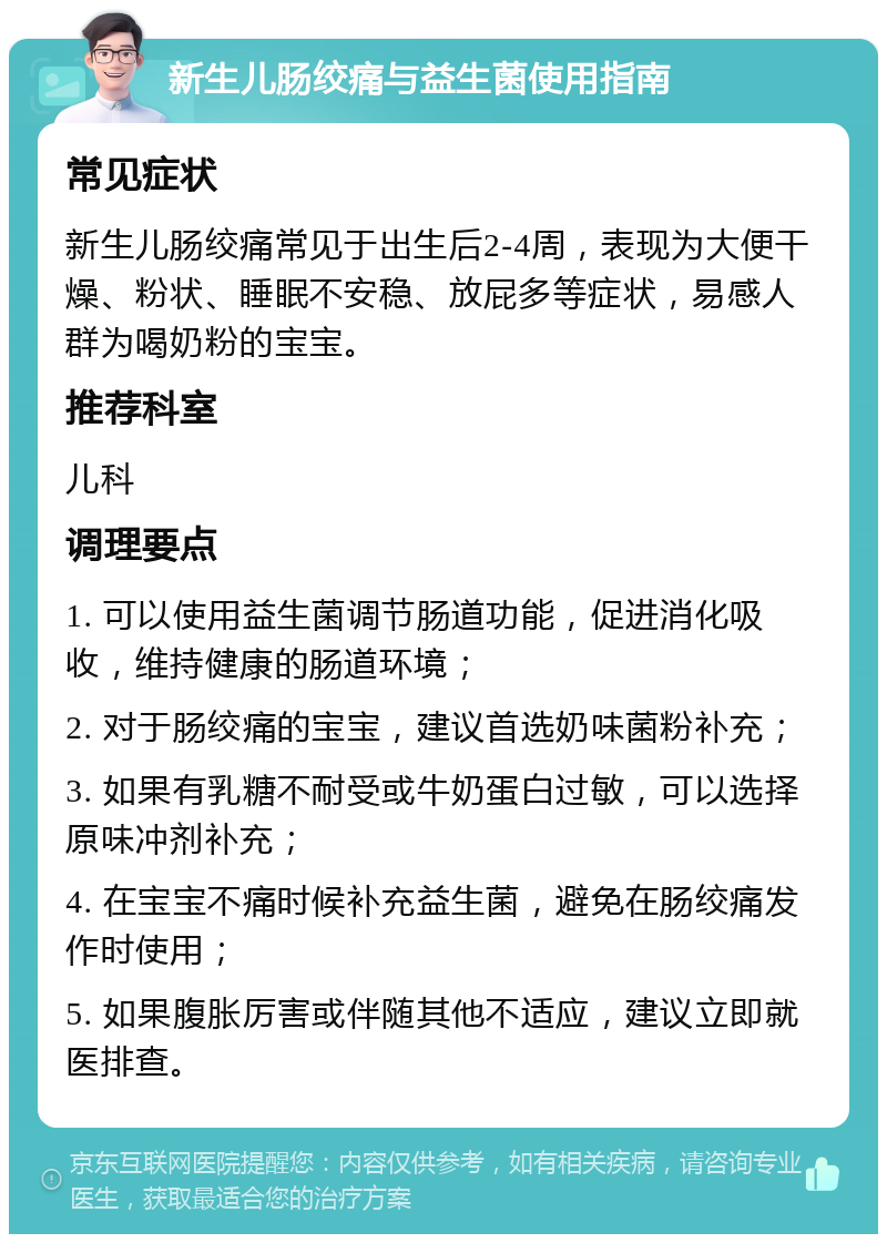 新生儿肠绞痛与益生菌使用指南 常见症状 新生儿肠绞痛常见于出生后2-4周，表现为大便干燥、粉状、睡眠不安稳、放屁多等症状，易感人群为喝奶粉的宝宝。 推荐科室 儿科 调理要点 1. 可以使用益生菌调节肠道功能，促进消化吸收，维持健康的肠道环境； 2. 对于肠绞痛的宝宝，建议首选奶味菌粉补充； 3. 如果有乳糖不耐受或牛奶蛋白过敏，可以选择原味冲剂补充； 4. 在宝宝不痛时候补充益生菌，避免在肠绞痛发作时使用； 5. 如果腹胀厉害或伴随其他不适应，建议立即就医排查。