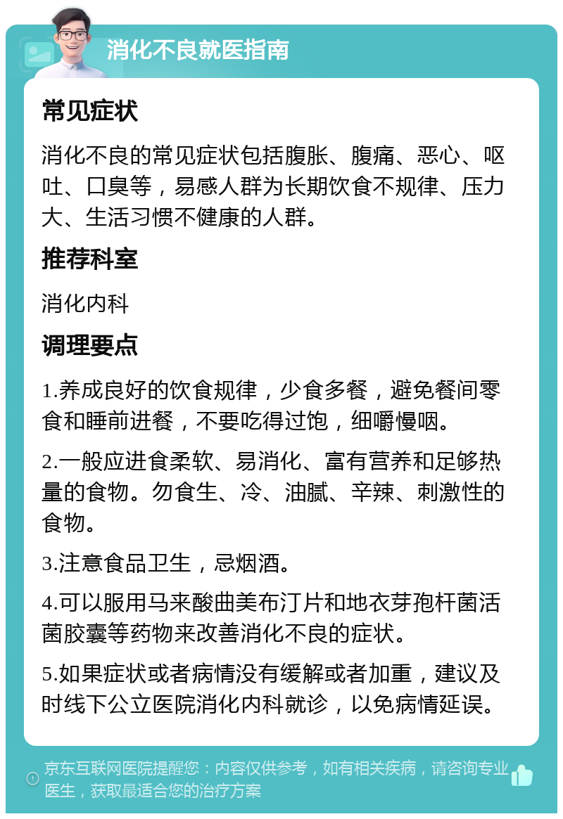 消化不良就医指南 常见症状 消化不良的常见症状包括腹胀、腹痛、恶心、呕吐、口臭等，易感人群为长期饮食不规律、压力大、生活习惯不健康的人群。 推荐科室 消化内科 调理要点 1.养成良好的饮食规律，少食多餐，避免餐间零食和睡前进餐，不要吃得过饱，细嚼慢咽。 2.一般应进食柔软、易消化、富有营养和足够热量的食物。勿食生、冷、油腻、辛辣、刺激性的食物。 3.注意食品卫生，忌烟酒。 4.可以服用马来酸曲美布汀片和地衣芽孢杆菌活菌胶囊等药物来改善消化不良的症状。 5.如果症状或者病情没有缓解或者加重，建议及时线下公立医院消化内科就诊，以免病情延误。