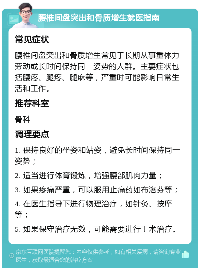 腰椎间盘突出和骨质增生就医指南 常见症状 腰椎间盘突出和骨质增生常见于长期从事重体力劳动或长时间保持同一姿势的人群。主要症状包括腰疼、腿疼、腿麻等，严重时可能影响日常生活和工作。 推荐科室 骨科 调理要点 1. 保持良好的坐姿和站姿，避免长时间保持同一姿势； 2. 适当进行体育锻炼，增强腰部肌肉力量； 3. 如果疼痛严重，可以服用止痛药如布洛芬等； 4. 在医生指导下进行物理治疗，如针灸、按摩等； 5. 如果保守治疗无效，可能需要进行手术治疗。