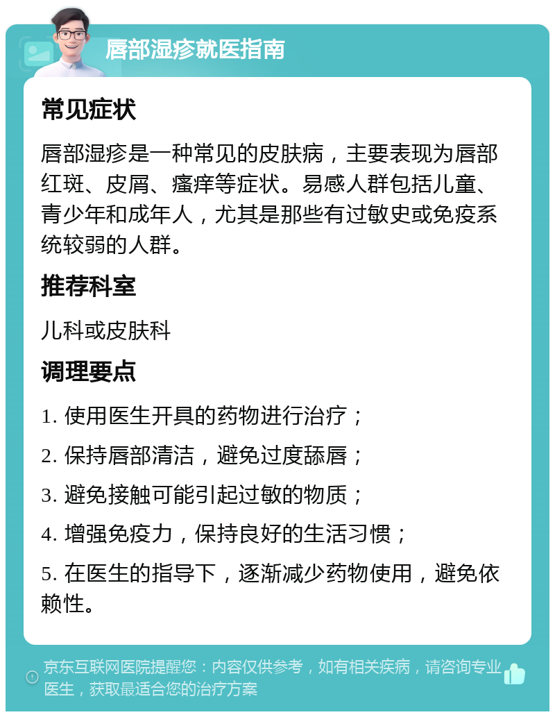 唇部湿疹就医指南 常见症状 唇部湿疹是一种常见的皮肤病，主要表现为唇部红斑、皮屑、瘙痒等症状。易感人群包括儿童、青少年和成年人，尤其是那些有过敏史或免疫系统较弱的人群。 推荐科室 儿科或皮肤科 调理要点 1. 使用医生开具的药物进行治疗； 2. 保持唇部清洁，避免过度舔唇； 3. 避免接触可能引起过敏的物质； 4. 增强免疫力，保持良好的生活习惯； 5. 在医生的指导下，逐渐减少药物使用，避免依赖性。