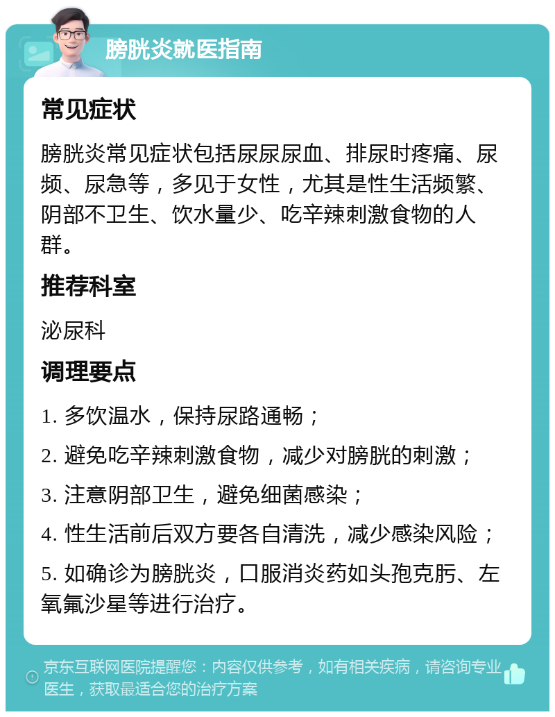 膀胱炎就医指南 常见症状 膀胱炎常见症状包括尿尿尿血、排尿时疼痛、尿频、尿急等，多见于女性，尤其是性生活频繁、阴部不卫生、饮水量少、吃辛辣刺激食物的人群。 推荐科室 泌尿科 调理要点 1. 多饮温水，保持尿路通畅； 2. 避免吃辛辣刺激食物，减少对膀胱的刺激； 3. 注意阴部卫生，避免细菌感染； 4. 性生活前后双方要各自清洗，减少感染风险； 5. 如确诊为膀胱炎，口服消炎药如头孢克肟、左氧氟沙星等进行治疗。