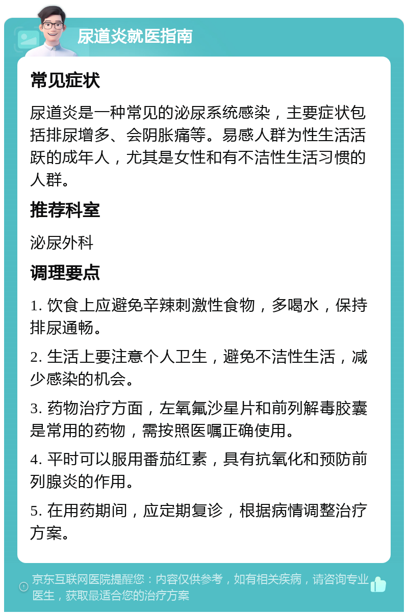 尿道炎就医指南 常见症状 尿道炎是一种常见的泌尿系统感染，主要症状包括排尿增多、会阴胀痛等。易感人群为性生活活跃的成年人，尤其是女性和有不洁性生活习惯的人群。 推荐科室 泌尿外科 调理要点 1. 饮食上应避免辛辣刺激性食物，多喝水，保持排尿通畅。 2. 生活上要注意个人卫生，避免不洁性生活，减少感染的机会。 3. 药物治疗方面，左氧氟沙星片和前列解毒胶囊是常用的药物，需按照医嘱正确使用。 4. 平时可以服用番茄红素，具有抗氧化和预防前列腺炎的作用。 5. 在用药期间，应定期复诊，根据病情调整治疗方案。