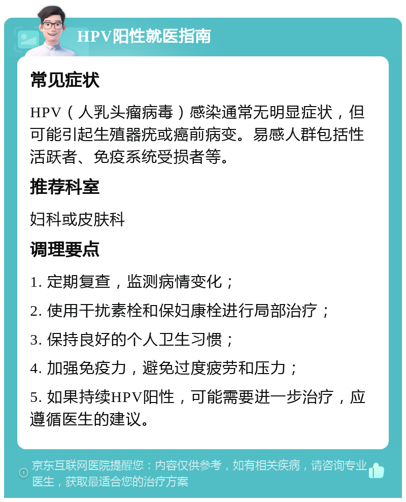 HPV阳性就医指南 常见症状 HPV（人乳头瘤病毒）感染通常无明显症状，但可能引起生殖器疣或癌前病变。易感人群包括性活跃者、免疫系统受损者等。 推荐科室 妇科或皮肤科 调理要点 1. 定期复查，监测病情变化； 2. 使用干扰素栓和保妇康栓进行局部治疗； 3. 保持良好的个人卫生习惯； 4. 加强免疫力，避免过度疲劳和压力； 5. 如果持续HPV阳性，可能需要进一步治疗，应遵循医生的建议。