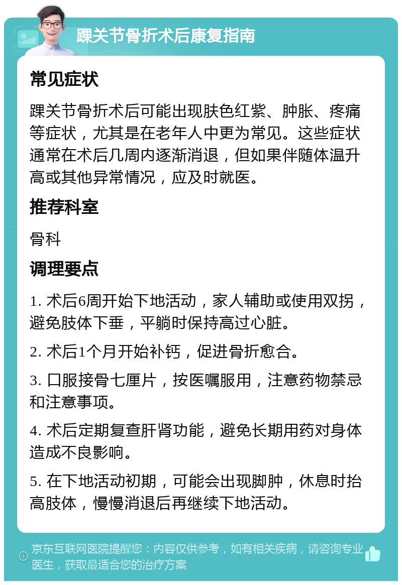 踝关节骨折术后康复指南 常见症状 踝关节骨折术后可能出现肤色红紫、肿胀、疼痛等症状，尤其是在老年人中更为常见。这些症状通常在术后几周内逐渐消退，但如果伴随体温升高或其他异常情况，应及时就医。 推荐科室 骨科 调理要点 1. 术后6周开始下地活动，家人辅助或使用双拐，避免肢体下垂，平躺时保持高过心脏。 2. 术后1个月开始补钙，促进骨折愈合。 3. 口服接骨七厘片，按医嘱服用，注意药物禁忌和注意事项。 4. 术后定期复查肝肾功能，避免长期用药对身体造成不良影响。 5. 在下地活动初期，可能会出现脚肿，休息时抬高肢体，慢慢消退后再继续下地活动。