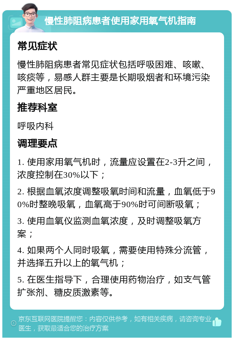 慢性肺阻病患者使用家用氧气机指南 常见症状 慢性肺阻病患者常见症状包括呼吸困难、咳嗽、咳痰等，易感人群主要是长期吸烟者和环境污染严重地区居民。 推荐科室 呼吸内科 调理要点 1. 使用家用氧气机时，流量应设置在2-3升之间，浓度控制在30%以下； 2. 根据血氧浓度调整吸氧时间和流量，血氧低于90%时整晚吸氧，血氧高于90%时可间断吸氧； 3. 使用血氧仪监测血氧浓度，及时调整吸氧方案； 4. 如果两个人同时吸氧，需要使用特殊分流管，并选择五升以上的氧气机； 5. 在医生指导下，合理使用药物治疗，如支气管扩张剂、糖皮质激素等。