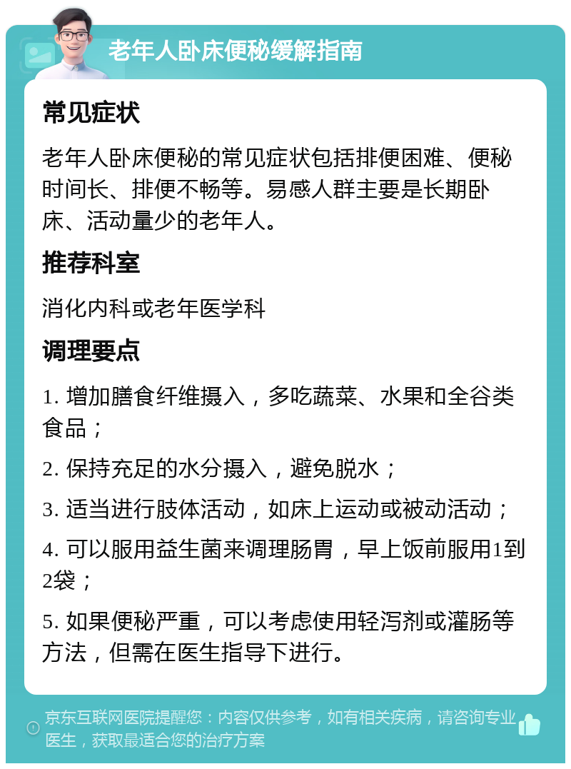 老年人卧床便秘缓解指南 常见症状 老年人卧床便秘的常见症状包括排便困难、便秘时间长、排便不畅等。易感人群主要是长期卧床、活动量少的老年人。 推荐科室 消化内科或老年医学科 调理要点 1. 增加膳食纤维摄入，多吃蔬菜、水果和全谷类食品； 2. 保持充足的水分摄入，避免脱水； 3. 适当进行肢体活动，如床上运动或被动活动； 4. 可以服用益生菌来调理肠胃，早上饭前服用1到2袋； 5. 如果便秘严重，可以考虑使用轻泻剂或灌肠等方法，但需在医生指导下进行。