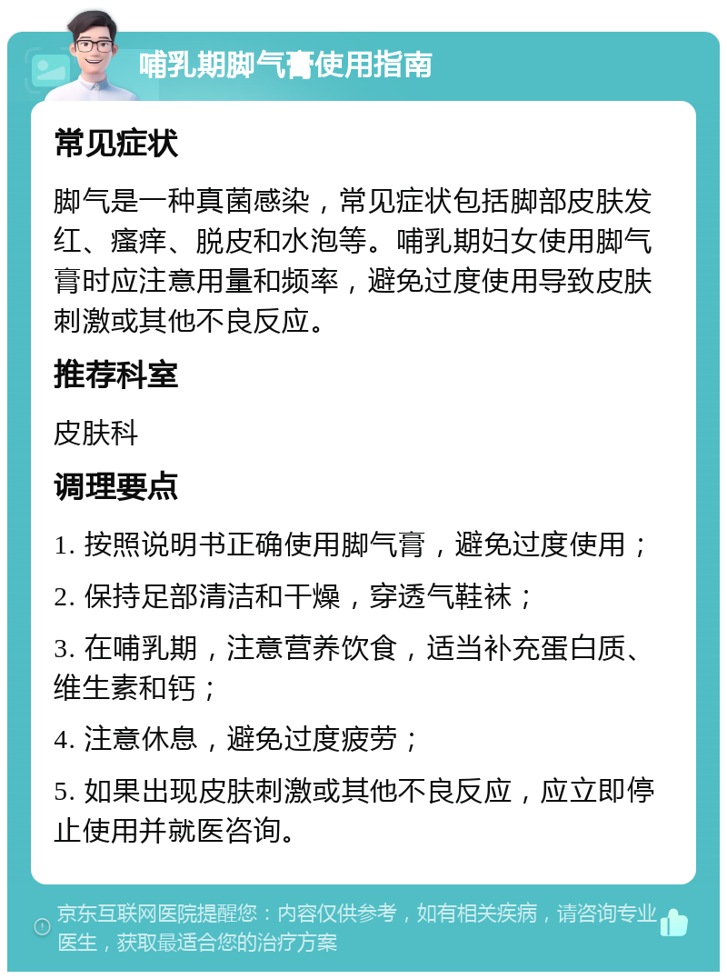 哺乳期脚气膏使用指南 常见症状 脚气是一种真菌感染，常见症状包括脚部皮肤发红、瘙痒、脱皮和水泡等。哺乳期妇女使用脚气膏时应注意用量和频率，避免过度使用导致皮肤刺激或其他不良反应。 推荐科室 皮肤科 调理要点 1. 按照说明书正确使用脚气膏，避免过度使用； 2. 保持足部清洁和干燥，穿透气鞋袜； 3. 在哺乳期，注意营养饮食，适当补充蛋白质、维生素和钙； 4. 注意休息，避免过度疲劳； 5. 如果出现皮肤刺激或其他不良反应，应立即停止使用并就医咨询。