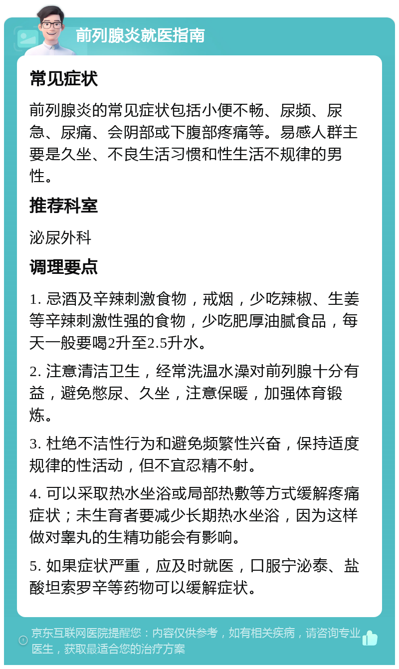 前列腺炎就医指南 常见症状 前列腺炎的常见症状包括小便不畅、尿频、尿急、尿痛、会阴部或下腹部疼痛等。易感人群主要是久坐、不良生活习惯和性生活不规律的男性。 推荐科室 泌尿外科 调理要点 1. 忌酒及辛辣刺激食物，戒烟，少吃辣椒、生姜等辛辣刺激性强的食物，少吃肥厚油腻食品，每天一般要喝2升至2.5升水。 2. 注意清洁卫生，经常洗温水澡对前列腺十分有益，避免憋尿、久坐，注意保暖，加强体育锻炼。 3. 杜绝不洁性行为和避免频繁性兴奋，保持适度规律的性活动，但不宜忍精不射。 4. 可以采取热水坐浴或局部热敷等方式缓解疼痛症状；未生育者要减少长期热水坐浴，因为这样做对睾丸的生精功能会有影响。 5. 如果症状严重，应及时就医，口服宁泌泰、盐酸坦索罗辛等药物可以缓解症状。