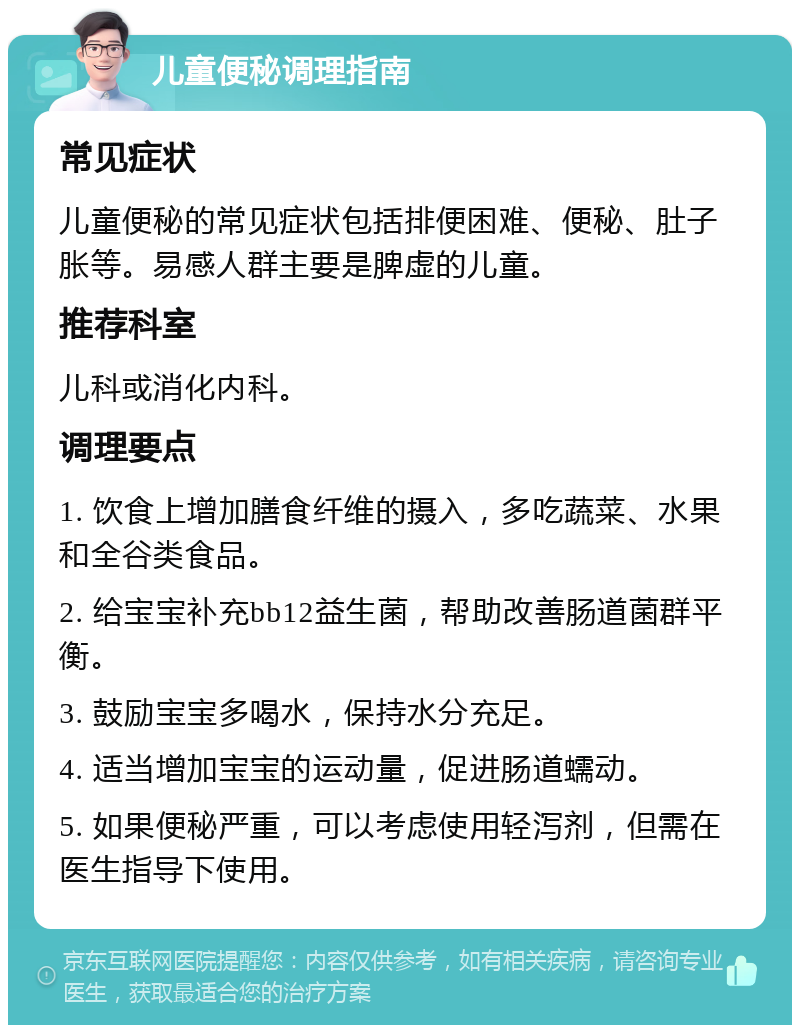 儿童便秘调理指南 常见症状 儿童便秘的常见症状包括排便困难、便秘、肚子胀等。易感人群主要是脾虚的儿童。 推荐科室 儿科或消化内科。 调理要点 1. 饮食上增加膳食纤维的摄入，多吃蔬菜、水果和全谷类食品。 2. 给宝宝补充bb12益生菌，帮助改善肠道菌群平衡。 3. 鼓励宝宝多喝水，保持水分充足。 4. 适当增加宝宝的运动量，促进肠道蠕动。 5. 如果便秘严重，可以考虑使用轻泻剂，但需在医生指导下使用。