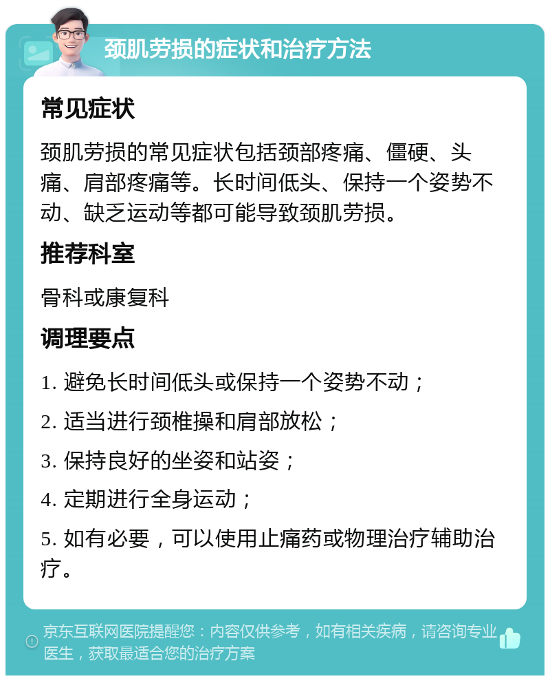 颈肌劳损的症状和治疗方法 常见症状 颈肌劳损的常见症状包括颈部疼痛、僵硬、头痛、肩部疼痛等。长时间低头、保持一个姿势不动、缺乏运动等都可能导致颈肌劳损。 推荐科室 骨科或康复科 调理要点 1. 避免长时间低头或保持一个姿势不动； 2. 适当进行颈椎操和肩部放松； 3. 保持良好的坐姿和站姿； 4. 定期进行全身运动； 5. 如有必要，可以使用止痛药或物理治疗辅助治疗。