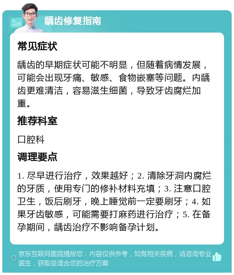 龋齿修复指南 常见症状 龋齿的早期症状可能不明显，但随着病情发展，可能会出现牙痛、敏感、食物嵌塞等问题。内龋齿更难清洁，容易滋生细菌，导致牙齿腐烂加重。 推荐科室 口腔科 调理要点 1. 尽早进行治疗，效果越好；2. 清除牙洞内腐烂的牙质，使用专门的修补材料充填；3. 注意口腔卫生，饭后刷牙，晚上睡觉前一定要刷牙；4. 如果牙齿敏感，可能需要打麻药进行治疗；5. 在备孕期间，龋齿治疗不影响备孕计划。