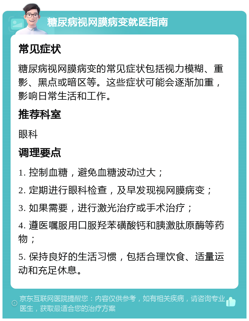 糖尿病视网膜病变就医指南 常见症状 糖尿病视网膜病变的常见症状包括视力模糊、重影、黑点或暗区等。这些症状可能会逐渐加重，影响日常生活和工作。 推荐科室 眼科 调理要点 1. 控制血糖，避免血糖波动过大； 2. 定期进行眼科检查，及早发现视网膜病变； 3. 如果需要，进行激光治疗或手术治疗； 4. 遵医嘱服用口服羟苯磺酸钙和胰激肽原酶等药物； 5. 保持良好的生活习惯，包括合理饮食、适量运动和充足休息。