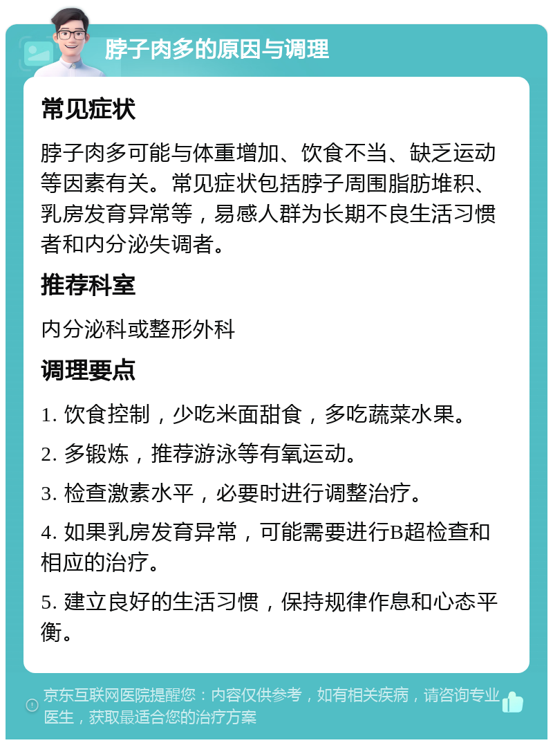 脖子肉多的原因与调理 常见症状 脖子肉多可能与体重增加、饮食不当、缺乏运动等因素有关。常见症状包括脖子周围脂肪堆积、乳房发育异常等，易感人群为长期不良生活习惯者和内分泌失调者。 推荐科室 内分泌科或整形外科 调理要点 1. 饮食控制，少吃米面甜食，多吃蔬菜水果。 2. 多锻炼，推荐游泳等有氧运动。 3. 检查激素水平，必要时进行调整治疗。 4. 如果乳房发育异常，可能需要进行B超检查和相应的治疗。 5. 建立良好的生活习惯，保持规律作息和心态平衡。