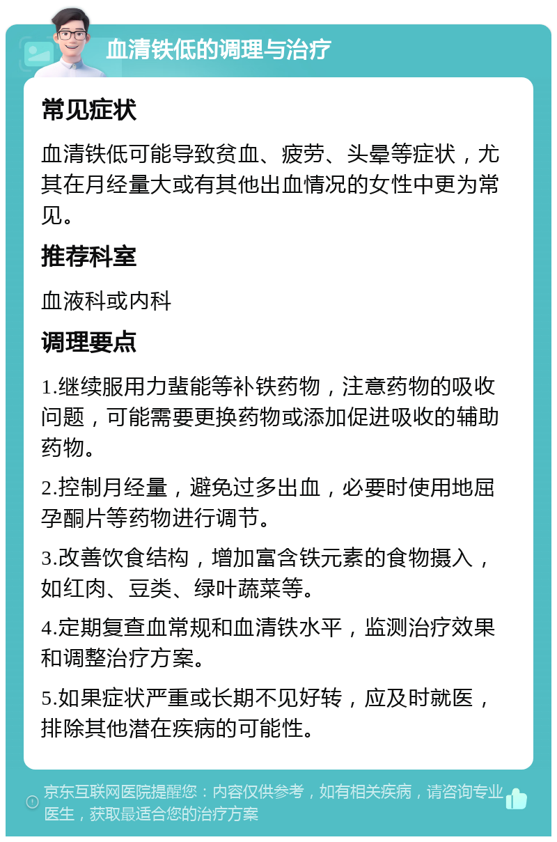 血清铁低的调理与治疗 常见症状 血清铁低可能导致贫血、疲劳、头晕等症状，尤其在月经量大或有其他出血情况的女性中更为常见。 推荐科室 血液科或内科 调理要点 1.继续服用力蜚能等补铁药物，注意药物的吸收问题，可能需要更换药物或添加促进吸收的辅助药物。 2.控制月经量，避免过多出血，必要时使用地屈孕酮片等药物进行调节。 3.改善饮食结构，增加富含铁元素的食物摄入，如红肉、豆类、绿叶蔬菜等。 4.定期复查血常规和血清铁水平，监测治疗效果和调整治疗方案。 5.如果症状严重或长期不见好转，应及时就医，排除其他潜在疾病的可能性。