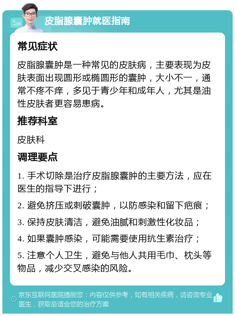 皮脂腺囊肿就医指南 常见症状 皮脂腺囊肿是一种常见的皮肤病，主要表现为皮肤表面出现圆形或椭圆形的囊肿，大小不一，通常不疼不痒，多见于青少年和成年人，尤其是油性皮肤者更容易患病。 推荐科室 皮肤科 调理要点 1. 手术切除是治疗皮脂腺囊肿的主要方法，应在医生的指导下进行； 2. 避免挤压或刺破囊肿，以防感染和留下疤痕； 3. 保持皮肤清洁，避免油腻和刺激性化妆品； 4. 如果囊肿感染，可能需要使用抗生素治疗； 5. 注意个人卫生，避免与他人共用毛巾、枕头等物品，减少交叉感染的风险。