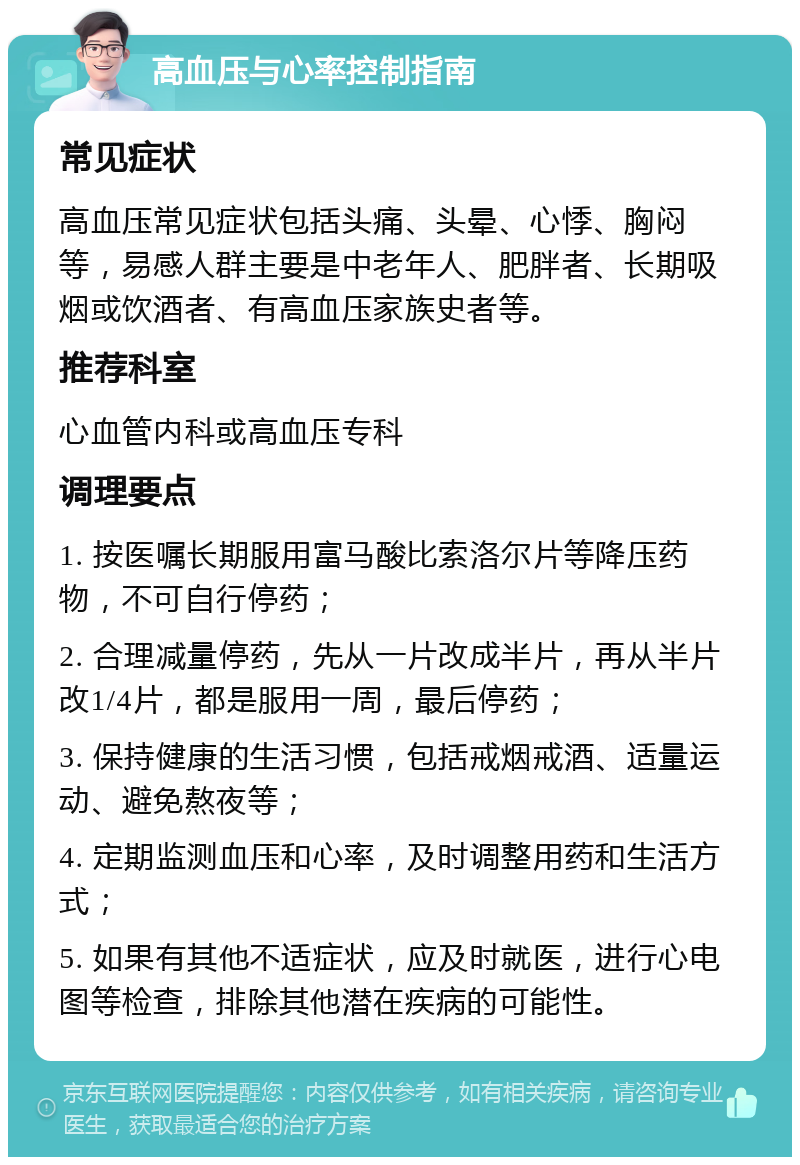 高血压与心率控制指南 常见症状 高血压常见症状包括头痛、头晕、心悸、胸闷等，易感人群主要是中老年人、肥胖者、长期吸烟或饮酒者、有高血压家族史者等。 推荐科室 心血管内科或高血压专科 调理要点 1. 按医嘱长期服用富马酸比索洛尔片等降压药物，不可自行停药； 2. 合理减量停药，先从一片改成半片，再从半片改1/4片，都是服用一周，最后停药； 3. 保持健康的生活习惯，包括戒烟戒酒、适量运动、避免熬夜等； 4. 定期监测血压和心率，及时调整用药和生活方式； 5. 如果有其他不适症状，应及时就医，进行心电图等检查，排除其他潜在疾病的可能性。