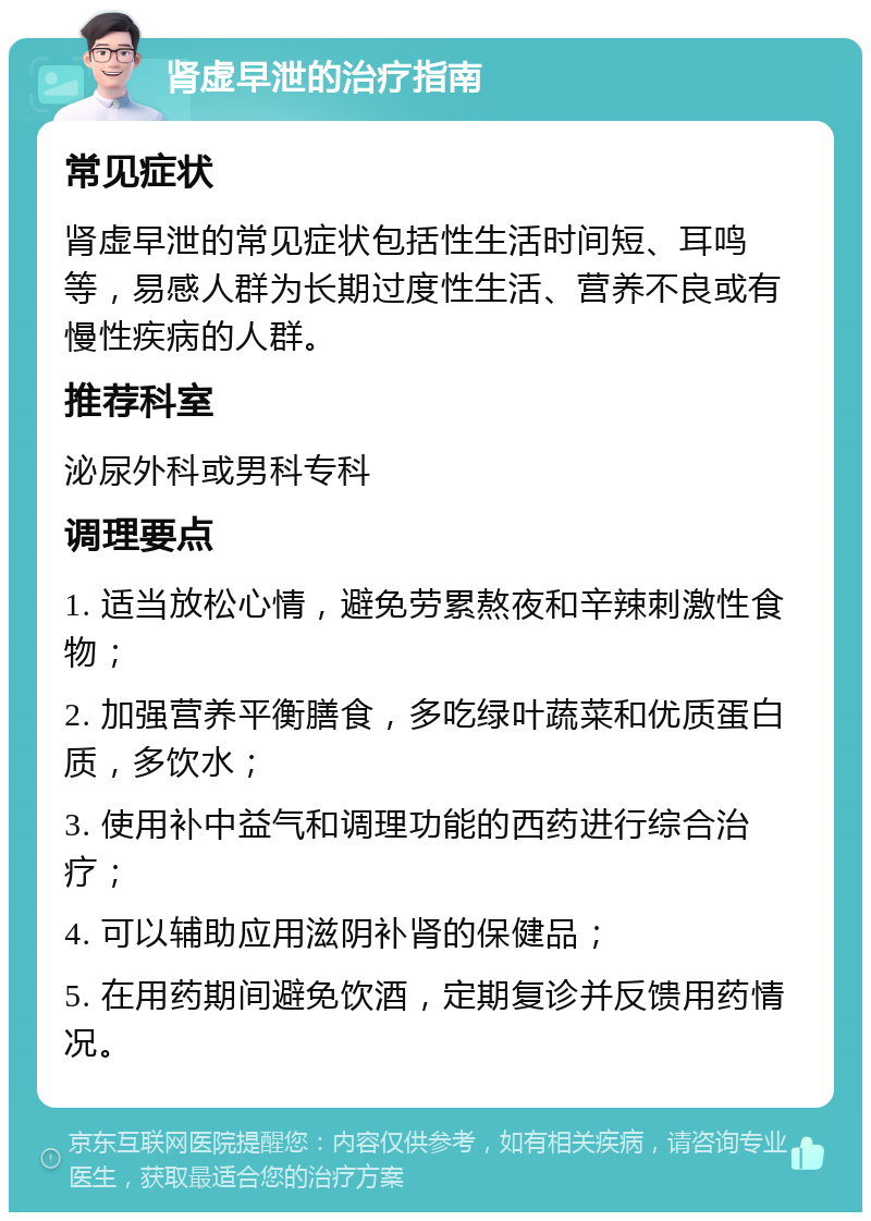 肾虚早泄的治疗指南 常见症状 肾虚早泄的常见症状包括性生活时间短、耳鸣等，易感人群为长期过度性生活、营养不良或有慢性疾病的人群。 推荐科室 泌尿外科或男科专科 调理要点 1. 适当放松心情，避免劳累熬夜和辛辣刺激性食物； 2. 加强营养平衡膳食，多吃绿叶蔬菜和优质蛋白质，多饮水； 3. 使用补中益气和调理功能的西药进行综合治疗； 4. 可以辅助应用滋阴补肾的保健品； 5. 在用药期间避免饮酒，定期复诊并反馈用药情况。