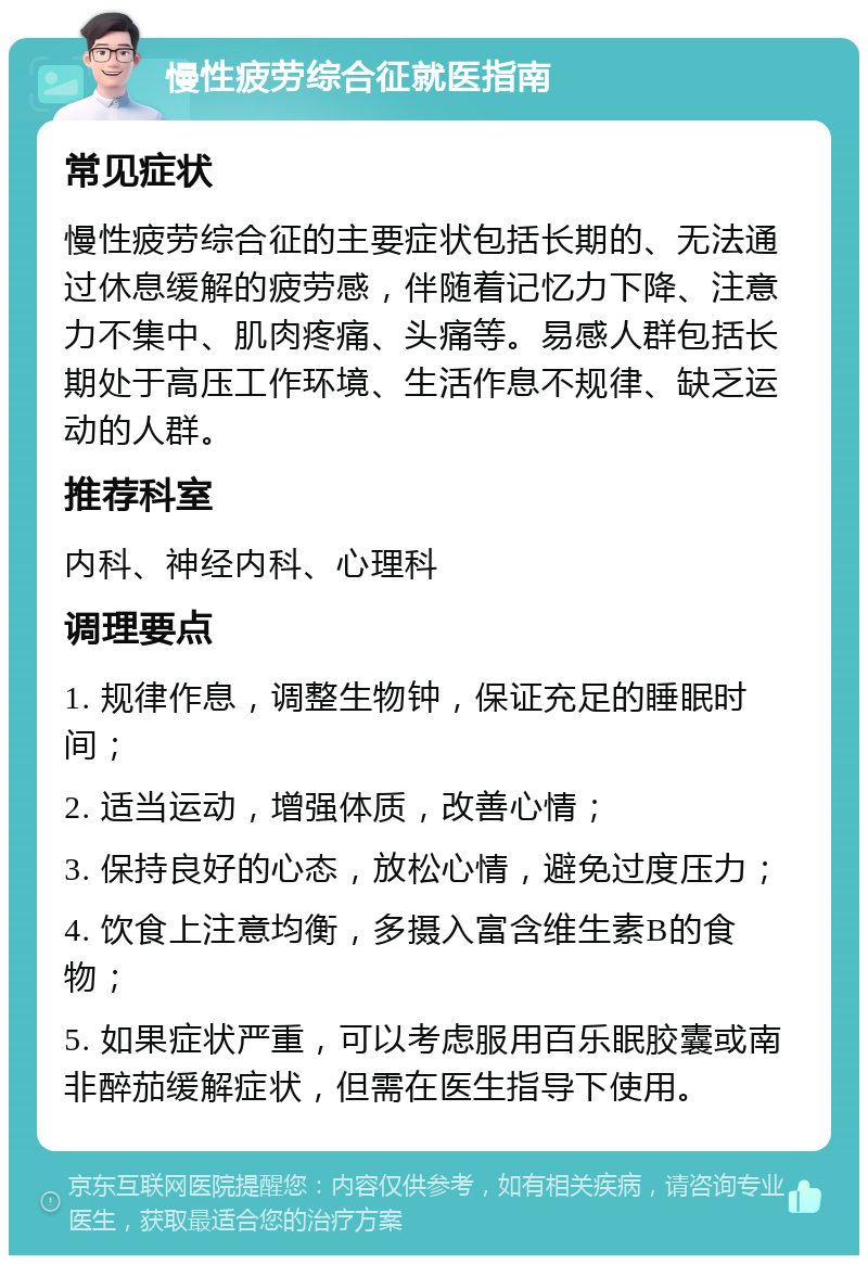 慢性疲劳综合征就医指南 常见症状 慢性疲劳综合征的主要症状包括长期的、无法通过休息缓解的疲劳感，伴随着记忆力下降、注意力不集中、肌肉疼痛、头痛等。易感人群包括长期处于高压工作环境、生活作息不规律、缺乏运动的人群。 推荐科室 内科、神经内科、心理科 调理要点 1. 规律作息，调整生物钟，保证充足的睡眠时间； 2. 适当运动，增强体质，改善心情； 3. 保持良好的心态，放松心情，避免过度压力； 4. 饮食上注意均衡，多摄入富含维生素B的食物； 5. 如果症状严重，可以考虑服用百乐眠胶囊或南非醉茄缓解症状，但需在医生指导下使用。