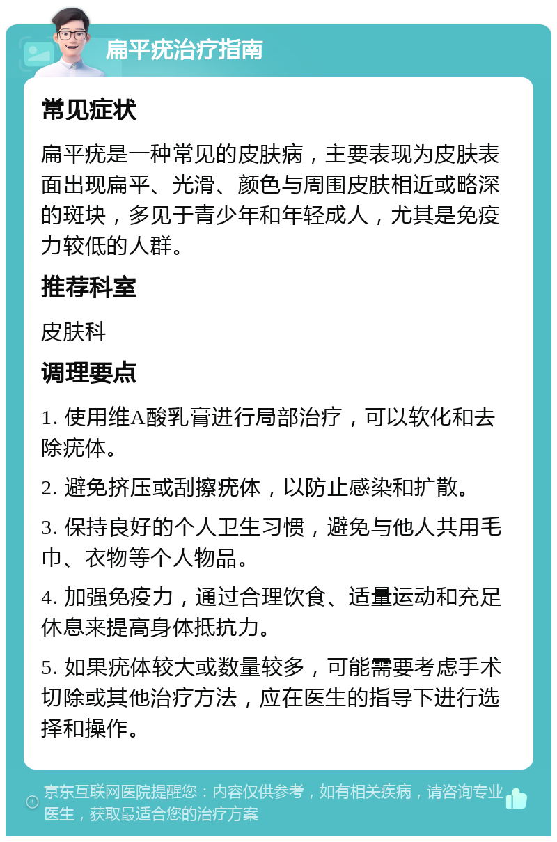 扁平疣治疗指南 常见症状 扁平疣是一种常见的皮肤病，主要表现为皮肤表面出现扁平、光滑、颜色与周围皮肤相近或略深的斑块，多见于青少年和年轻成人，尤其是免疫力较低的人群。 推荐科室 皮肤科 调理要点 1. 使用维A酸乳膏进行局部治疗，可以软化和去除疣体。 2. 避免挤压或刮擦疣体，以防止感染和扩散。 3. 保持良好的个人卫生习惯，避免与他人共用毛巾、衣物等个人物品。 4. 加强免疫力，通过合理饮食、适量运动和充足休息来提高身体抵抗力。 5. 如果疣体较大或数量较多，可能需要考虑手术切除或其他治疗方法，应在医生的指导下进行选择和操作。