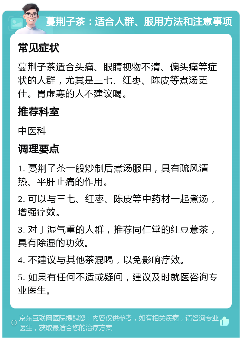 蔓荆子茶：适合人群、服用方法和注意事项 常见症状 蔓荆子茶适合头痛、眼睛视物不清、偏头痛等症状的人群，尤其是三七、红枣、陈皮等煮汤更佳。胃虚寒的人不建议喝。 推荐科室 中医科 调理要点 1. 蔓荆子茶一般炒制后煮汤服用，具有疏风清热、平肝止痛的作用。 2. 可以与三七、红枣、陈皮等中药材一起煮汤，增强疗效。 3. 对于湿气重的人群，推荐同仁堂的红豆薏茶，具有除湿的功效。 4. 不建议与其他茶混喝，以免影响疗效。 5. 如果有任何不适或疑问，建议及时就医咨询专业医生。