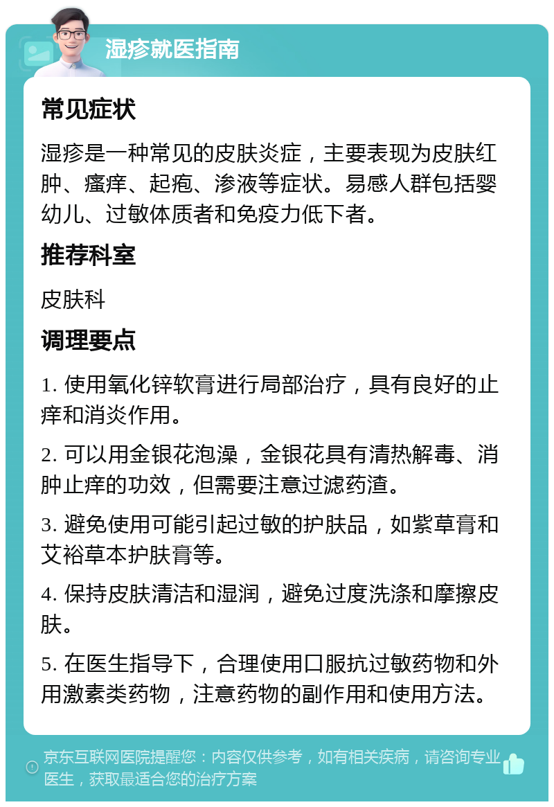 湿疹就医指南 常见症状 湿疹是一种常见的皮肤炎症，主要表现为皮肤红肿、瘙痒、起疱、渗液等症状。易感人群包括婴幼儿、过敏体质者和免疫力低下者。 推荐科室 皮肤科 调理要点 1. 使用氧化锌软膏进行局部治疗，具有良好的止痒和消炎作用。 2. 可以用金银花泡澡，金银花具有清热解毒、消肿止痒的功效，但需要注意过滤药渣。 3. 避免使用可能引起过敏的护肤品，如紫草膏和艾裕草本护肤膏等。 4. 保持皮肤清洁和湿润，避免过度洗涤和摩擦皮肤。 5. 在医生指导下，合理使用口服抗过敏药物和外用激素类药物，注意药物的副作用和使用方法。