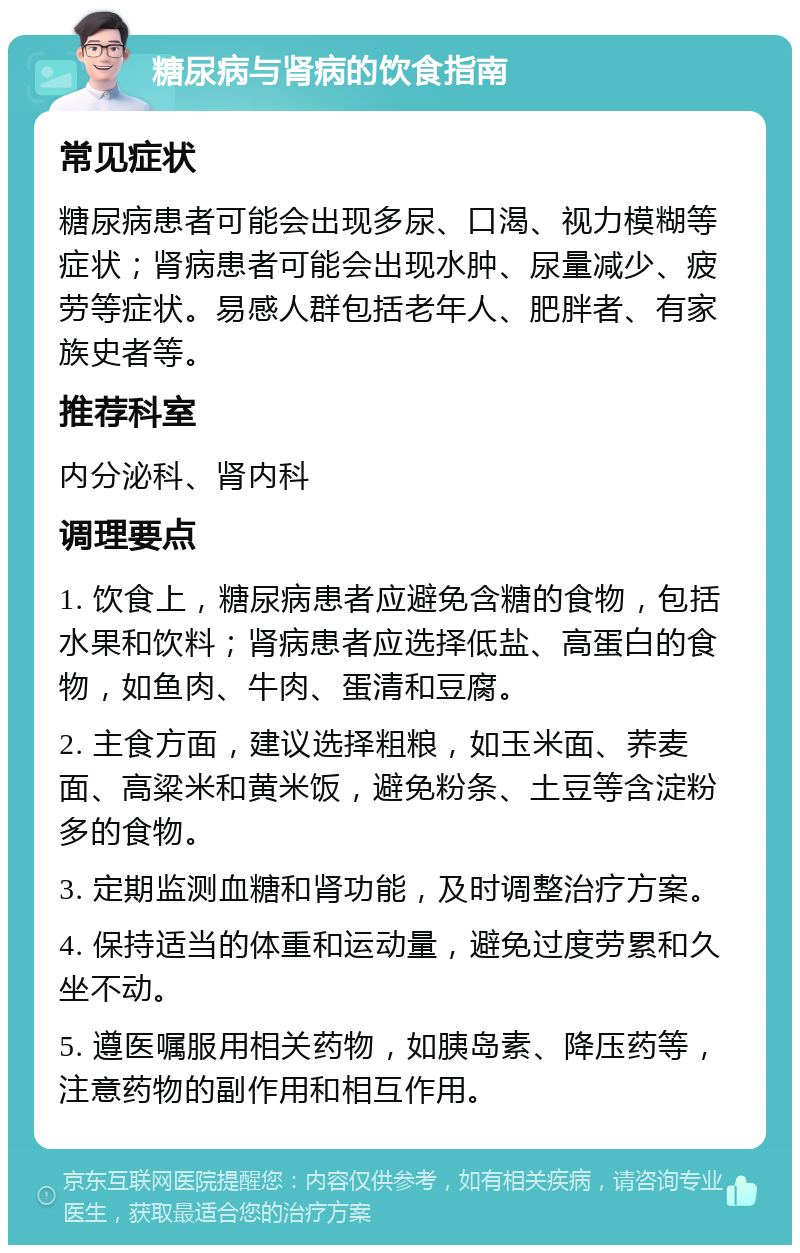 糖尿病与肾病的饮食指南 常见症状 糖尿病患者可能会出现多尿、口渴、视力模糊等症状；肾病患者可能会出现水肿、尿量减少、疲劳等症状。易感人群包括老年人、肥胖者、有家族史者等。 推荐科室 内分泌科、肾内科 调理要点 1. 饮食上，糖尿病患者应避免含糖的食物，包括水果和饮料；肾病患者应选择低盐、高蛋白的食物，如鱼肉、牛肉、蛋清和豆腐。 2. 主食方面，建议选择粗粮，如玉米面、荞麦面、高粱米和黄米饭，避免粉条、土豆等含淀粉多的食物。 3. 定期监测血糖和肾功能，及时调整治疗方案。 4. 保持适当的体重和运动量，避免过度劳累和久坐不动。 5. 遵医嘱服用相关药物，如胰岛素、降压药等，注意药物的副作用和相互作用。