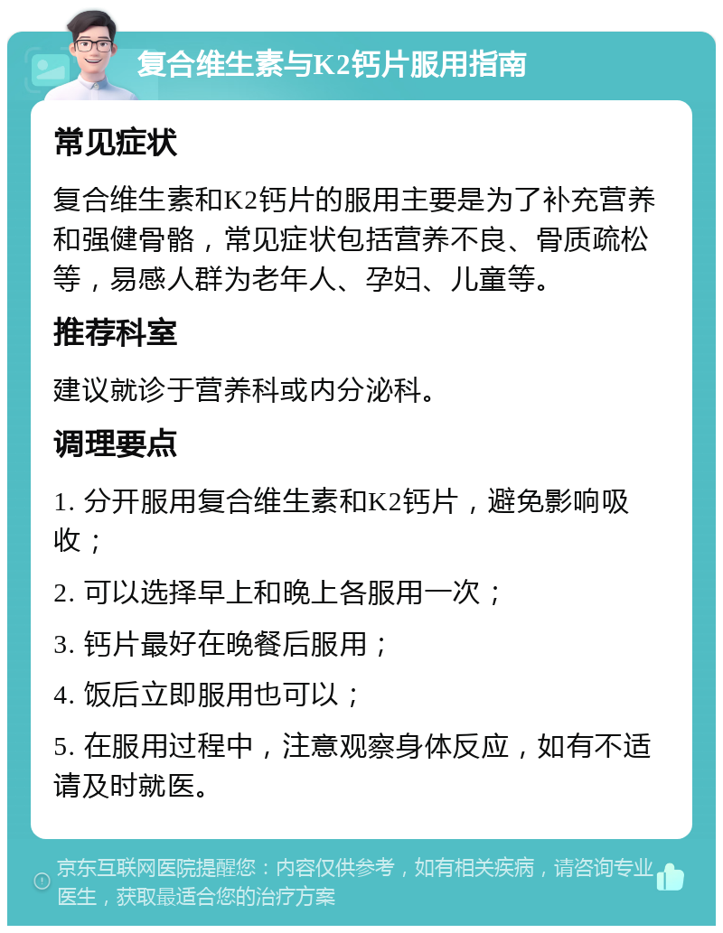 复合维生素与K2钙片服用指南 常见症状 复合维生素和K2钙片的服用主要是为了补充营养和强健骨骼，常见症状包括营养不良、骨质疏松等，易感人群为老年人、孕妇、儿童等。 推荐科室 建议就诊于营养科或内分泌科。 调理要点 1. 分开服用复合维生素和K2钙片，避免影响吸收； 2. 可以选择早上和晚上各服用一次； 3. 钙片最好在晚餐后服用； 4. 饭后立即服用也可以； 5. 在服用过程中，注意观察身体反应，如有不适请及时就医。