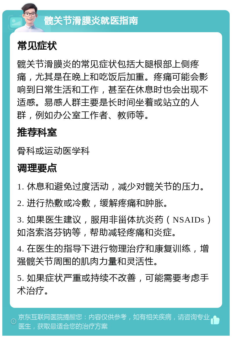 髋关节滑膜炎就医指南 常见症状 髋关节滑膜炎的常见症状包括大腿根部上侧疼痛，尤其是在晚上和吃饭后加重。疼痛可能会影响到日常生活和工作，甚至在休息时也会出现不适感。易感人群主要是长时间坐着或站立的人群，例如办公室工作者、教师等。 推荐科室 骨科或运动医学科 调理要点 1. 休息和避免过度活动，减少对髋关节的压力。 2. 进行热敷或冷敷，缓解疼痛和肿胀。 3. 如果医生建议，服用非甾体抗炎药（NSAIDs）如洛索洛芬钠等，帮助减轻疼痛和炎症。 4. 在医生的指导下进行物理治疗和康复训练，增强髋关节周围的肌肉力量和灵活性。 5. 如果症状严重或持续不改善，可能需要考虑手术治疗。