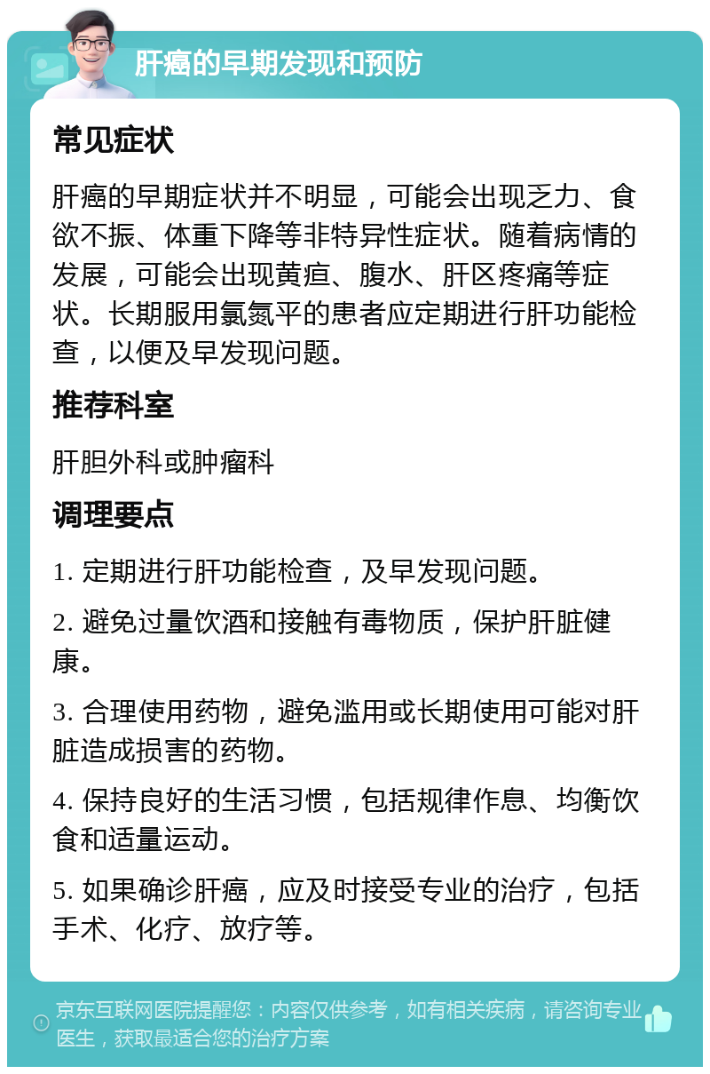 肝癌的早期发现和预防 常见症状 肝癌的早期症状并不明显，可能会出现乏力、食欲不振、体重下降等非特异性症状。随着病情的发展，可能会出现黄疸、腹水、肝区疼痛等症状。长期服用氯氮平的患者应定期进行肝功能检查，以便及早发现问题。 推荐科室 肝胆外科或肿瘤科 调理要点 1. 定期进行肝功能检查，及早发现问题。 2. 避免过量饮酒和接触有毒物质，保护肝脏健康。 3. 合理使用药物，避免滥用或长期使用可能对肝脏造成损害的药物。 4. 保持良好的生活习惯，包括规律作息、均衡饮食和适量运动。 5. 如果确诊肝癌，应及时接受专业的治疗，包括手术、化疗、放疗等。