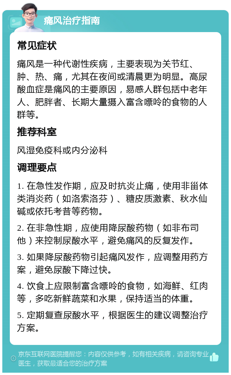 痛风治疗指南 常见症状 痛风是一种代谢性疾病，主要表现为关节红、肿、热、痛，尤其在夜间或清晨更为明显。高尿酸血症是痛风的主要原因，易感人群包括中老年人、肥胖者、长期大量摄入富含嘌呤的食物的人群等。 推荐科室 风湿免疫科或内分泌科 调理要点 1. 在急性发作期，应及时抗炎止痛，使用非甾体类消炎药（如洛索洛芬）、糖皮质激素、秋水仙碱或依托考昔等药物。 2. 在非急性期，应使用降尿酸药物（如非布司他）来控制尿酸水平，避免痛风的反复发作。 3. 如果降尿酸药物引起痛风发作，应调整用药方案，避免尿酸下降过快。 4. 饮食上应限制富含嘌呤的食物，如海鲜、红肉等，多吃新鲜蔬菜和水果，保持适当的体重。 5. 定期复查尿酸水平，根据医生的建议调整治疗方案。