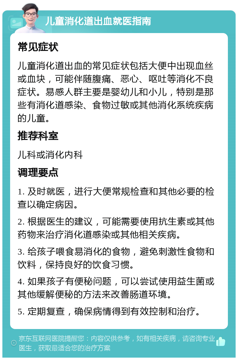 儿童消化道出血就医指南 常见症状 儿童消化道出血的常见症状包括大便中出现血丝或血块，可能伴随腹痛、恶心、呕吐等消化不良症状。易感人群主要是婴幼儿和小儿，特别是那些有消化道感染、食物过敏或其他消化系统疾病的儿童。 推荐科室 儿科或消化内科 调理要点 1. 及时就医，进行大便常规检查和其他必要的检查以确定病因。 2. 根据医生的建议，可能需要使用抗生素或其他药物来治疗消化道感染或其他相关疾病。 3. 给孩子喂食易消化的食物，避免刺激性食物和饮料，保持良好的饮食习惯。 4. 如果孩子有便秘问题，可以尝试使用益生菌或其他缓解便秘的方法来改善肠道环境。 5. 定期复查，确保病情得到有效控制和治疗。