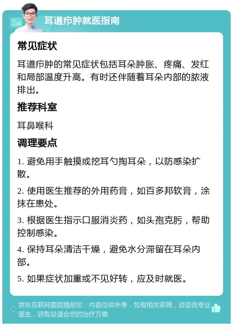 耳道疖肿就医指南 常见症状 耳道疖肿的常见症状包括耳朵肿胀、疼痛、发红和局部温度升高。有时还伴随着耳朵内部的脓液排出。 推荐科室 耳鼻喉科 调理要点 1. 避免用手触摸或挖耳勺掏耳朵，以防感染扩散。 2. 使用医生推荐的外用药膏，如百多邦软膏，涂抹在患处。 3. 根据医生指示口服消炎药，如头孢克肟，帮助控制感染。 4. 保持耳朵清洁干燥，避免水分滞留在耳朵内部。 5. 如果症状加重或不见好转，应及时就医。