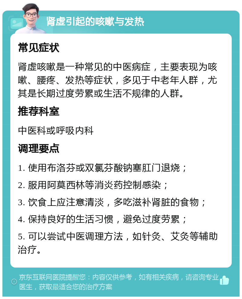 肾虚引起的咳嗽与发热 常见症状 肾虚咳嗽是一种常见的中医病症，主要表现为咳嗽、腰疼、发热等症状，多见于中老年人群，尤其是长期过度劳累或生活不规律的人群。 推荐科室 中医科或呼吸内科 调理要点 1. 使用布洛芬或双氯芬酸钠塞肛门退烧； 2. 服用阿莫西林等消炎药控制感染； 3. 饮食上应注意清淡，多吃滋补肾脏的食物； 4. 保持良好的生活习惯，避免过度劳累； 5. 可以尝试中医调理方法，如针灸、艾灸等辅助治疗。