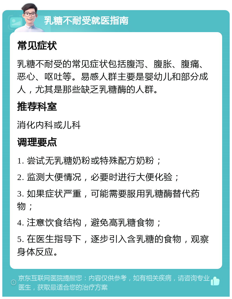 乳糖不耐受就医指南 常见症状 乳糖不耐受的常见症状包括腹泻、腹胀、腹痛、恶心、呕吐等。易感人群主要是婴幼儿和部分成人，尤其是那些缺乏乳糖酶的人群。 推荐科室 消化内科或儿科 调理要点 1. 尝试无乳糖奶粉或特殊配方奶粉； 2. 监测大便情况，必要时进行大便化验； 3. 如果症状严重，可能需要服用乳糖酶替代药物； 4. 注意饮食结构，避免高乳糖食物； 5. 在医生指导下，逐步引入含乳糖的食物，观察身体反应。