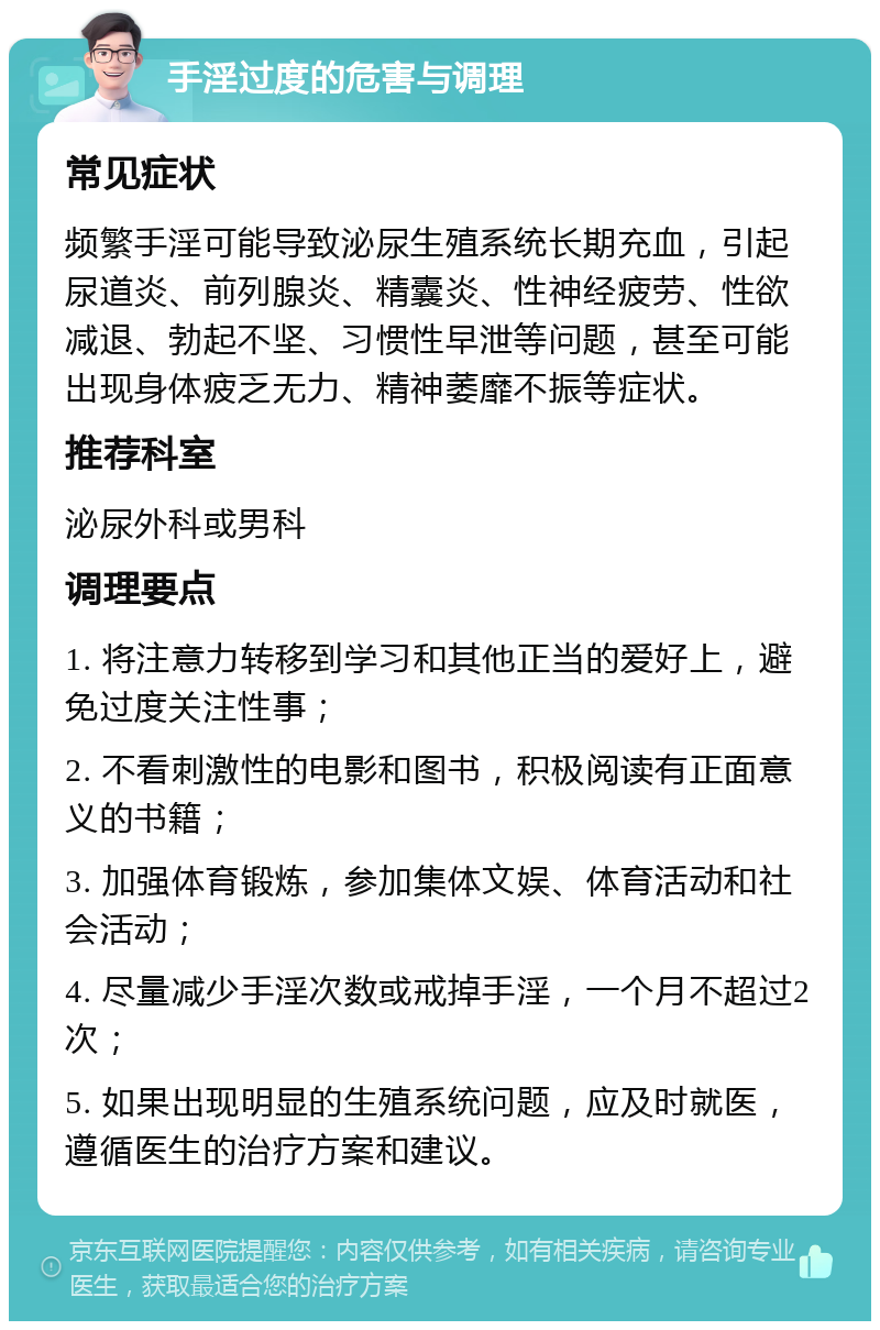 手淫过度的危害与调理 常见症状 频繁手淫可能导致泌尿生殖系统长期充血，引起尿道炎、前列腺炎、精囊炎、性神经疲劳、性欲减退、勃起不坚、习惯性早泄等问题，甚至可能出现身体疲乏无力、精神萎靡不振等症状。 推荐科室 泌尿外科或男科 调理要点 1. 将注意力转移到学习和其他正当的爱好上，避免过度关注性事； 2. 不看刺激性的电影和图书，积极阅读有正面意义的书籍； 3. 加强体育锻炼，参加集体文娱、体育活动和社会活动； 4. 尽量减少手淫次数或戒掉手淫，一个月不超过2次； 5. 如果出现明显的生殖系统问题，应及时就医，遵循医生的治疗方案和建议。