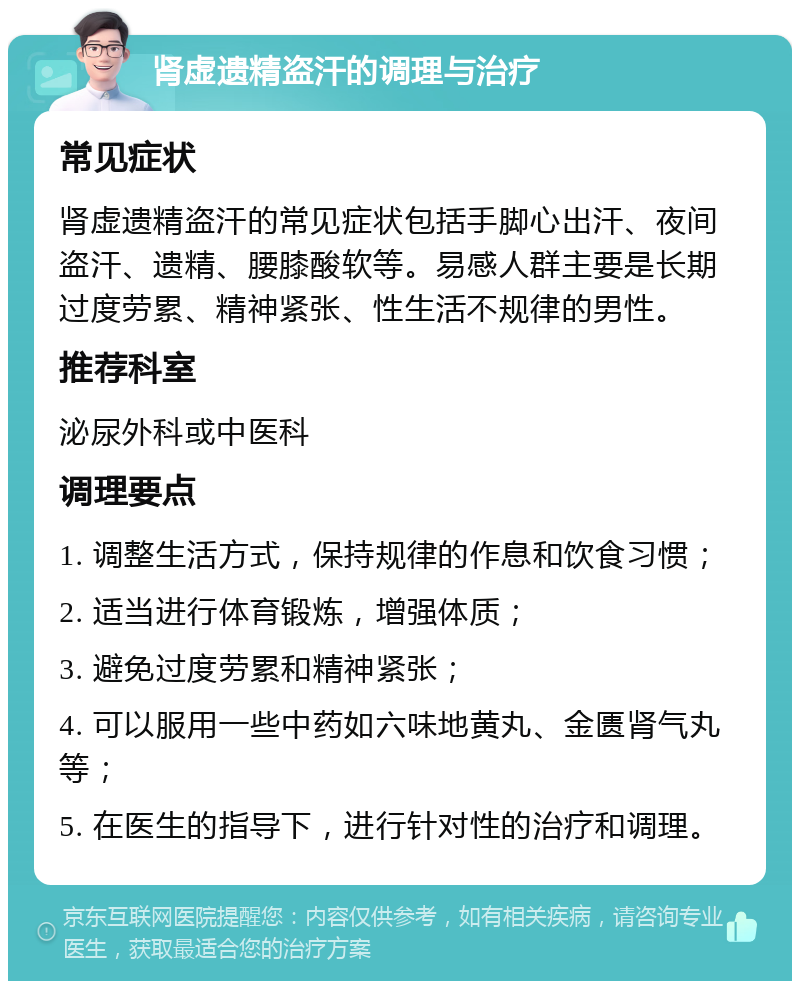 肾虚遗精盗汗的调理与治疗 常见症状 肾虚遗精盗汗的常见症状包括手脚心出汗、夜间盗汗、遗精、腰膝酸软等。易感人群主要是长期过度劳累、精神紧张、性生活不规律的男性。 推荐科室 泌尿外科或中医科 调理要点 1. 调整生活方式，保持规律的作息和饮食习惯； 2. 适当进行体育锻炼，增强体质； 3. 避免过度劳累和精神紧张； 4. 可以服用一些中药如六味地黄丸、金匮肾气丸等； 5. 在医生的指导下，进行针对性的治疗和调理。