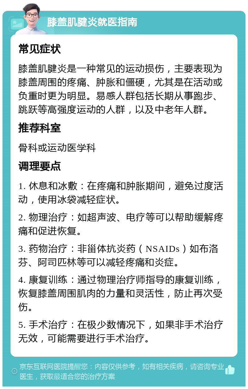 膝盖肌腱炎就医指南 常见症状 膝盖肌腱炎是一种常见的运动损伤，主要表现为膝盖周围的疼痛、肿胀和僵硬，尤其是在活动或负重时更为明显。易感人群包括长期从事跑步、跳跃等高强度运动的人群，以及中老年人群。 推荐科室 骨科或运动医学科 调理要点 1. 休息和冰敷：在疼痛和肿胀期间，避免过度活动，使用冰袋减轻症状。 2. 物理治疗：如超声波、电疗等可以帮助缓解疼痛和促进恢复。 3. 药物治疗：非甾体抗炎药（NSAIDs）如布洛芬、阿司匹林等可以减轻疼痛和炎症。 4. 康复训练：通过物理治疗师指导的康复训练，恢复膝盖周围肌肉的力量和灵活性，防止再次受伤。 5. 手术治疗：在极少数情况下，如果非手术治疗无效，可能需要进行手术治疗。