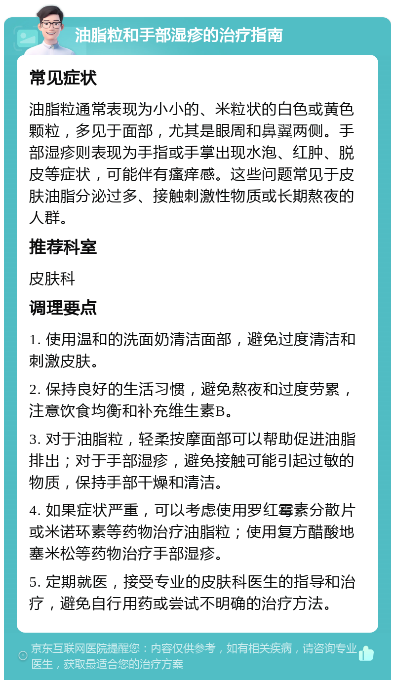 油脂粒和手部湿疹的治疗指南 常见症状 油脂粒通常表现为小小的、米粒状的白色或黄色颗粒，多见于面部，尤其是眼周和鼻翼两侧。手部湿疹则表现为手指或手掌出现水泡、红肿、脱皮等症状，可能伴有瘙痒感。这些问题常见于皮肤油脂分泌过多、接触刺激性物质或长期熬夜的人群。 推荐科室 皮肤科 调理要点 1. 使用温和的洗面奶清洁面部，避免过度清洁和刺激皮肤。 2. 保持良好的生活习惯，避免熬夜和过度劳累，注意饮食均衡和补充维生素B。 3. 对于油脂粒，轻柔按摩面部可以帮助促进油脂排出；对于手部湿疹，避免接触可能引起过敏的物质，保持手部干燥和清洁。 4. 如果症状严重，可以考虑使用罗红霉素分散片或米诺环素等药物治疗油脂粒；使用复方醋酸地塞米松等药物治疗手部湿疹。 5. 定期就医，接受专业的皮肤科医生的指导和治疗，避免自行用药或尝试不明确的治疗方法。