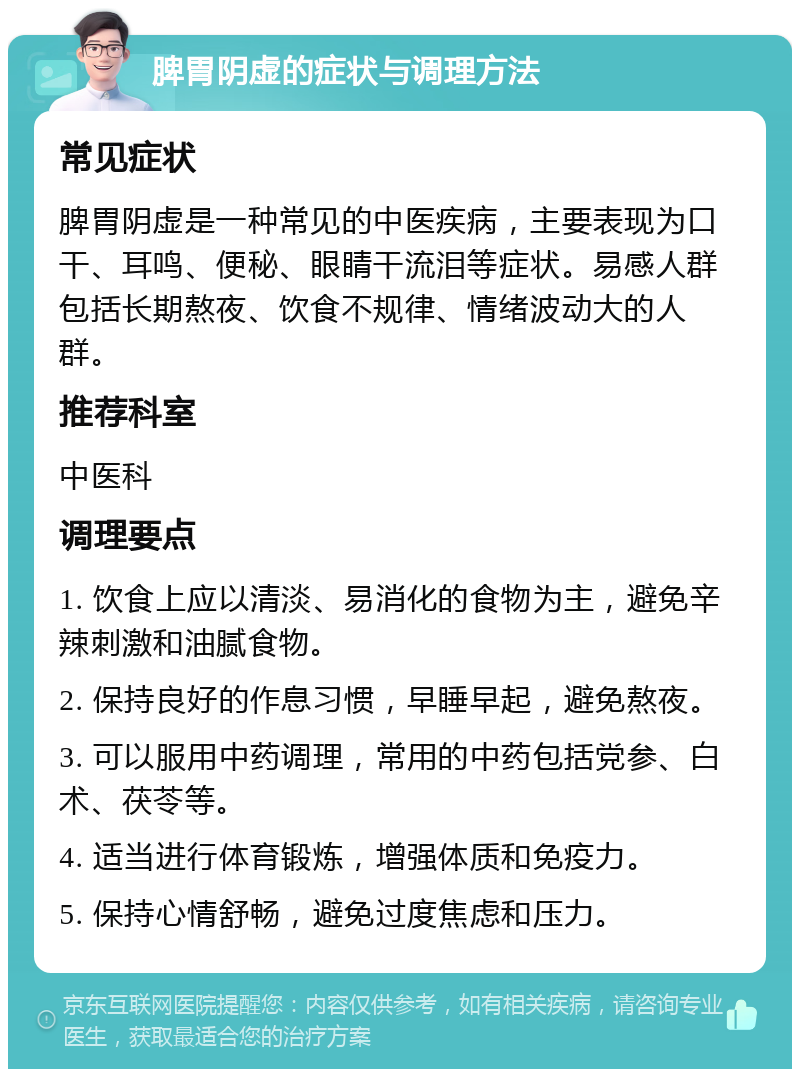 脾胃阴虚的症状与调理方法 常见症状 脾胃阴虚是一种常见的中医疾病，主要表现为口干、耳鸣、便秘、眼睛干流泪等症状。易感人群包括长期熬夜、饮食不规律、情绪波动大的人群。 推荐科室 中医科 调理要点 1. 饮食上应以清淡、易消化的食物为主，避免辛辣刺激和油腻食物。 2. 保持良好的作息习惯，早睡早起，避免熬夜。 3. 可以服用中药调理，常用的中药包括党参、白术、茯苓等。 4. 适当进行体育锻炼，增强体质和免疫力。 5. 保持心情舒畅，避免过度焦虑和压力。