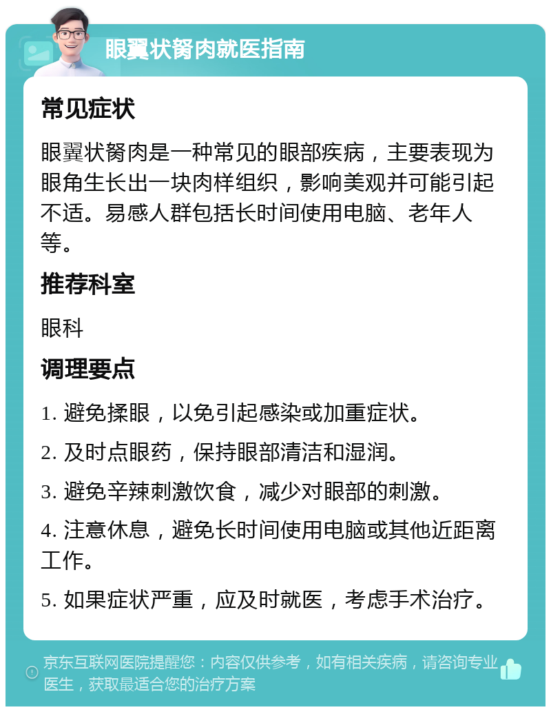 眼翼状胬肉就医指南 常见症状 眼翼状胬肉是一种常见的眼部疾病，主要表现为眼角生长出一块肉样组织，影响美观并可能引起不适。易感人群包括长时间使用电脑、老年人等。 推荐科室 眼科 调理要点 1. 避免揉眼，以免引起感染或加重症状。 2. 及时点眼药，保持眼部清洁和湿润。 3. 避免辛辣刺激饮食，减少对眼部的刺激。 4. 注意休息，避免长时间使用电脑或其他近距离工作。 5. 如果症状严重，应及时就医，考虑手术治疗。