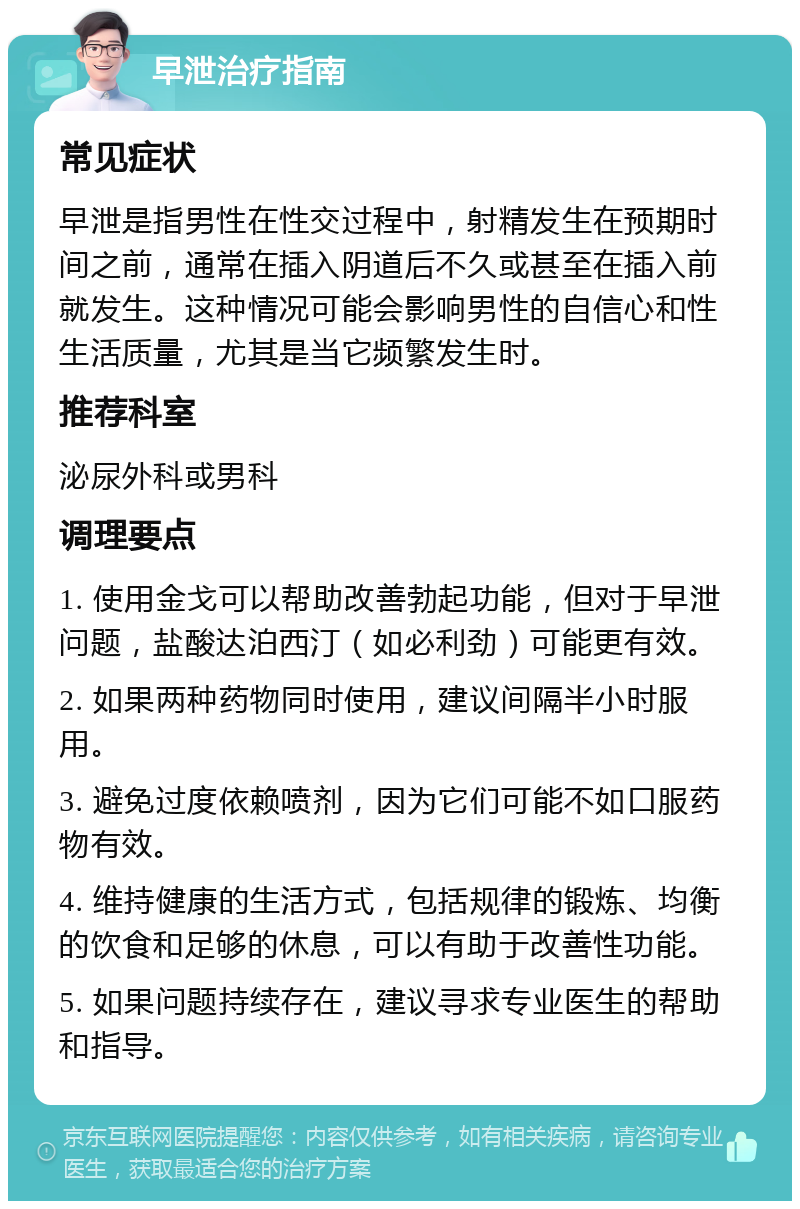 早泄治疗指南 常见症状 早泄是指男性在性交过程中，射精发生在预期时间之前，通常在插入阴道后不久或甚至在插入前就发生。这种情况可能会影响男性的自信心和性生活质量，尤其是当它频繁发生时。 推荐科室 泌尿外科或男科 调理要点 1. 使用金戈可以帮助改善勃起功能，但对于早泄问题，盐酸达泊西汀（如必利劲）可能更有效。 2. 如果两种药物同时使用，建议间隔半小时服用。 3. 避免过度依赖喷剂，因为它们可能不如口服药物有效。 4. 维持健康的生活方式，包括规律的锻炼、均衡的饮食和足够的休息，可以有助于改善性功能。 5. 如果问题持续存在，建议寻求专业医生的帮助和指导。