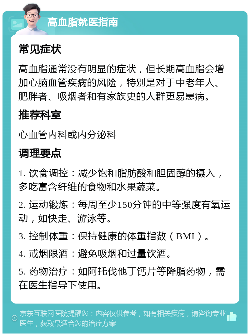 高血脂就医指南 常见症状 高血脂通常没有明显的症状，但长期高血脂会增加心脑血管疾病的风险，特别是对于中老年人、肥胖者、吸烟者和有家族史的人群更易患病。 推荐科室 心血管内科或内分泌科 调理要点 1. 饮食调控：减少饱和脂肪酸和胆固醇的摄入，多吃富含纤维的食物和水果蔬菜。 2. 运动锻炼：每周至少150分钟的中等强度有氧运动，如快走、游泳等。 3. 控制体重：保持健康的体重指数（BMI）。 4. 戒烟限酒：避免吸烟和过量饮酒。 5. 药物治疗：如阿托伐他丁钙片等降脂药物，需在医生指导下使用。