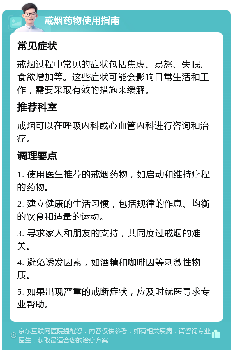 戒烟药物使用指南 常见症状 戒烟过程中常见的症状包括焦虑、易怒、失眠、食欲增加等。这些症状可能会影响日常生活和工作，需要采取有效的措施来缓解。 推荐科室 戒烟可以在呼吸内科或心血管内科进行咨询和治疗。 调理要点 1. 使用医生推荐的戒烟药物，如启动和维持疗程的药物。 2. 建立健康的生活习惯，包括规律的作息、均衡的饮食和适量的运动。 3. 寻求家人和朋友的支持，共同度过戒烟的难关。 4. 避免诱发因素，如酒精和咖啡因等刺激性物质。 5. 如果出现严重的戒断症状，应及时就医寻求专业帮助。