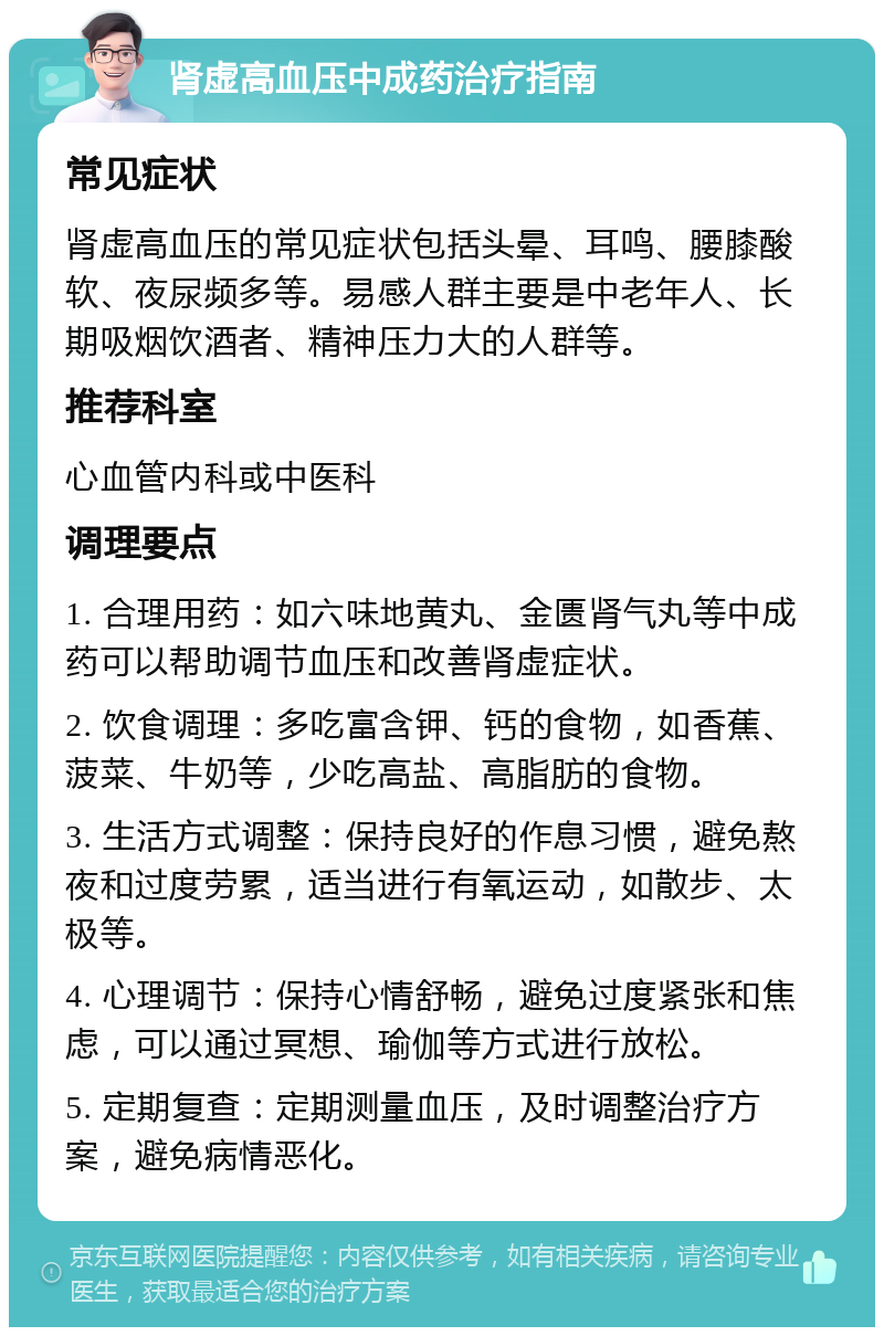 肾虚高血压中成药治疗指南 常见症状 肾虚高血压的常见症状包括头晕、耳鸣、腰膝酸软、夜尿频多等。易感人群主要是中老年人、长期吸烟饮酒者、精神压力大的人群等。 推荐科室 心血管内科或中医科 调理要点 1. 合理用药：如六味地黄丸、金匮肾气丸等中成药可以帮助调节血压和改善肾虚症状。 2. 饮食调理：多吃富含钾、钙的食物，如香蕉、菠菜、牛奶等，少吃高盐、高脂肪的食物。 3. 生活方式调整：保持良好的作息习惯，避免熬夜和过度劳累，适当进行有氧运动，如散步、太极等。 4. 心理调节：保持心情舒畅，避免过度紧张和焦虑，可以通过冥想、瑜伽等方式进行放松。 5. 定期复查：定期测量血压，及时调整治疗方案，避免病情恶化。