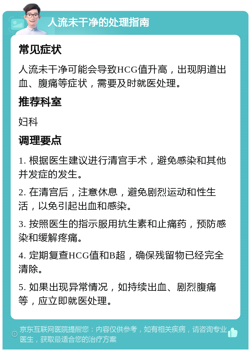 人流未干净的处理指南 常见症状 人流未干净可能会导致HCG值升高，出现阴道出血、腹痛等症状，需要及时就医处理。 推荐科室 妇科 调理要点 1. 根据医生建议进行清宫手术，避免感染和其他并发症的发生。 2. 在清宫后，注意休息，避免剧烈运动和性生活，以免引起出血和感染。 3. 按照医生的指示服用抗生素和止痛药，预防感染和缓解疼痛。 4. 定期复查HCG值和B超，确保残留物已经完全清除。 5. 如果出现异常情况，如持续出血、剧烈腹痛等，应立即就医处理。