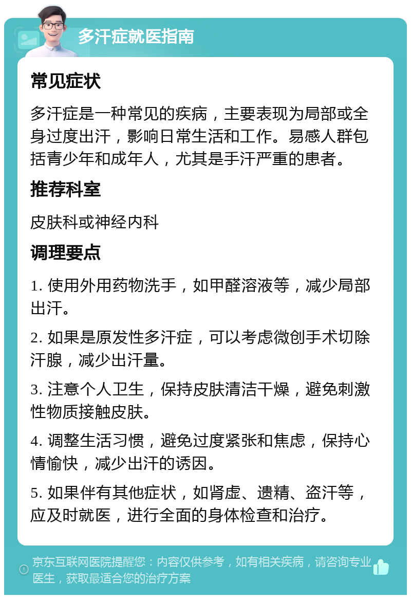 多汗症就医指南 常见症状 多汗症是一种常见的疾病，主要表现为局部或全身过度出汗，影响日常生活和工作。易感人群包括青少年和成年人，尤其是手汗严重的患者。 推荐科室 皮肤科或神经内科 调理要点 1. 使用外用药物洗手，如甲醛溶液等，减少局部出汗。 2. 如果是原发性多汗症，可以考虑微创手术切除汗腺，减少出汗量。 3. 注意个人卫生，保持皮肤清洁干燥，避免刺激性物质接触皮肤。 4. 调整生活习惯，避免过度紧张和焦虑，保持心情愉快，减少出汗的诱因。 5. 如果伴有其他症状，如肾虚、遗精、盗汗等，应及时就医，进行全面的身体检查和治疗。