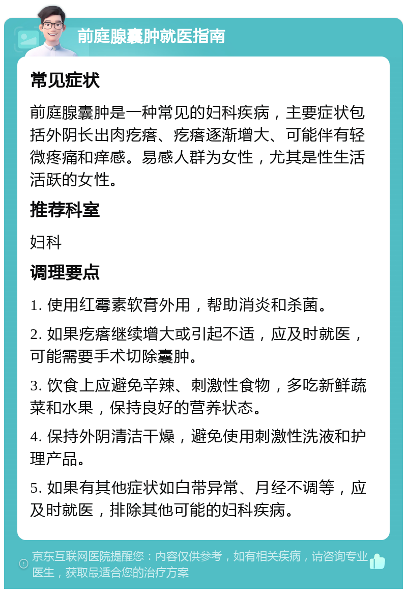 前庭腺囊肿就医指南 常见症状 前庭腺囊肿是一种常见的妇科疾病，主要症状包括外阴长出肉疙瘩、疙瘩逐渐增大、可能伴有轻微疼痛和痒感。易感人群为女性，尤其是性生活活跃的女性。 推荐科室 妇科 调理要点 1. 使用红霉素软膏外用，帮助消炎和杀菌。 2. 如果疙瘩继续增大或引起不适，应及时就医，可能需要手术切除囊肿。 3. 饮食上应避免辛辣、刺激性食物，多吃新鲜蔬菜和水果，保持良好的营养状态。 4. 保持外阴清洁干燥，避免使用刺激性洗液和护理产品。 5. 如果有其他症状如白带异常、月经不调等，应及时就医，排除其他可能的妇科疾病。