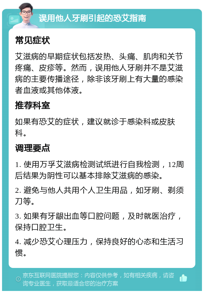 误用他人牙刷引起的恐艾指南 常见症状 艾滋病的早期症状包括发热、头痛、肌肉和关节疼痛、皮疹等。然而，误用他人牙刷并不是艾滋病的主要传播途径，除非该牙刷上有大量的感染者血液或其他体液。 推荐科室 如果有恐艾的症状，建议就诊于感染科或皮肤科。 调理要点 1. 使用万孚艾滋病检测试纸进行自我检测，12周后结果为阴性可以基本排除艾滋病的感染。 2. 避免与他人共用个人卫生用品，如牙刷、剃须刀等。 3. 如果有牙龈出血等口腔问题，及时就医治疗，保持口腔卫生。 4. 减少恐艾心理压力，保持良好的心态和生活习惯。