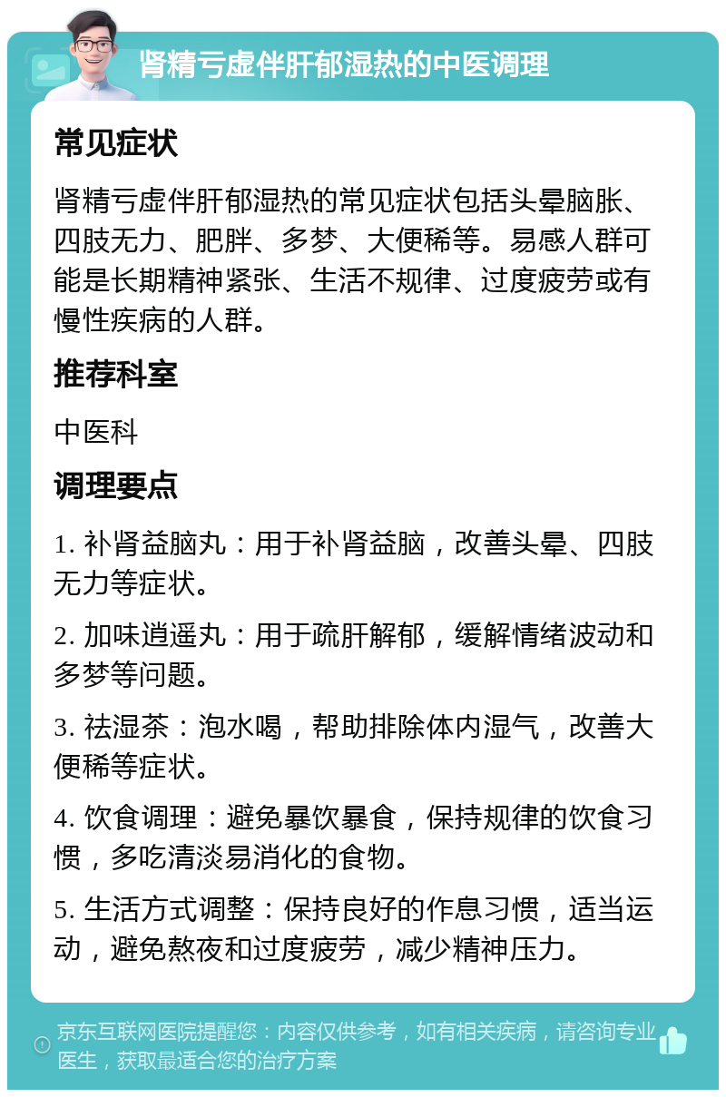 肾精亏虚伴肝郁湿热的中医调理 常见症状 肾精亏虚伴肝郁湿热的常见症状包括头晕脑胀、四肢无力、肥胖、多梦、大便稀等。易感人群可能是长期精神紧张、生活不规律、过度疲劳或有慢性疾病的人群。 推荐科室 中医科 调理要点 1. 补肾益脑丸：用于补肾益脑，改善头晕、四肢无力等症状。 2. 加味逍遥丸：用于疏肝解郁，缓解情绪波动和多梦等问题。 3. 祛湿茶：泡水喝，帮助排除体内湿气，改善大便稀等症状。 4. 饮食调理：避免暴饮暴食，保持规律的饮食习惯，多吃清淡易消化的食物。 5. 生活方式调整：保持良好的作息习惯，适当运动，避免熬夜和过度疲劳，减少精神压力。