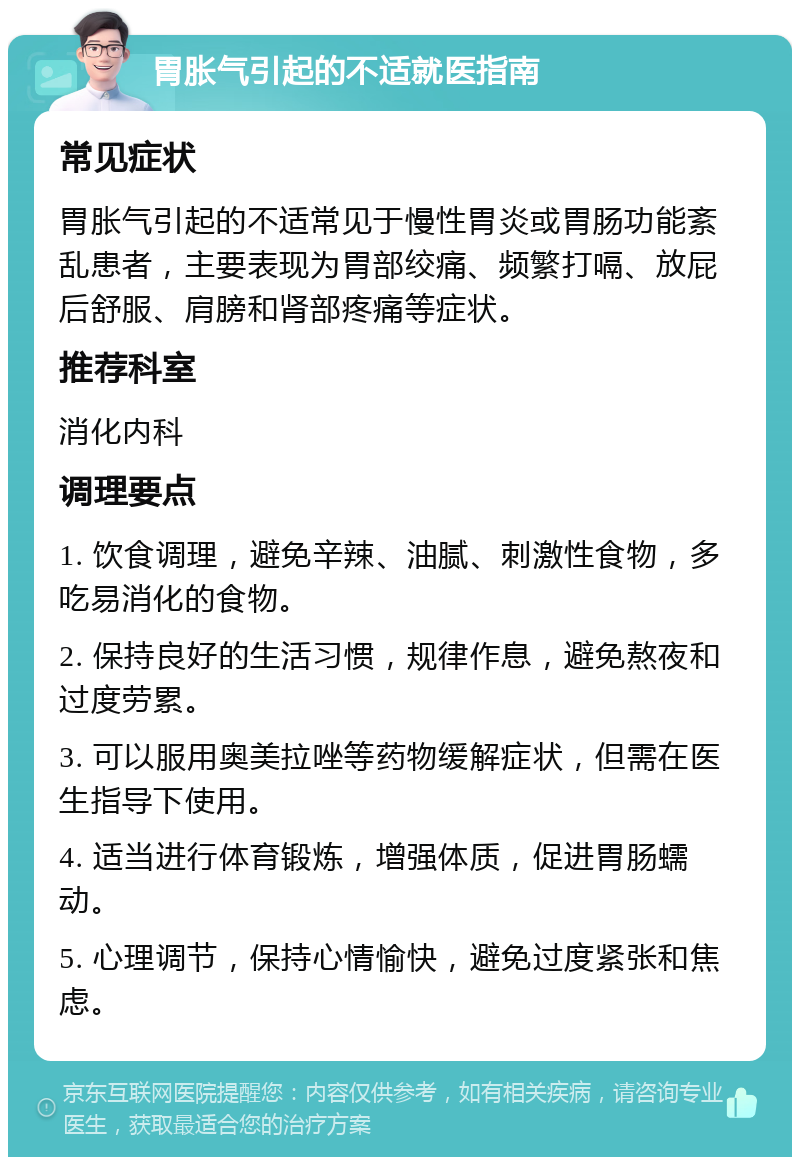 胃胀气引起的不适就医指南 常见症状 胃胀气引起的不适常见于慢性胃炎或胃肠功能紊乱患者，主要表现为胃部绞痛、频繁打嗝、放屁后舒服、肩膀和肾部疼痛等症状。 推荐科室 消化内科 调理要点 1. 饮食调理，避免辛辣、油腻、刺激性食物，多吃易消化的食物。 2. 保持良好的生活习惯，规律作息，避免熬夜和过度劳累。 3. 可以服用奥美拉唑等药物缓解症状，但需在医生指导下使用。 4. 适当进行体育锻炼，增强体质，促进胃肠蠕动。 5. 心理调节，保持心情愉快，避免过度紧张和焦虑。